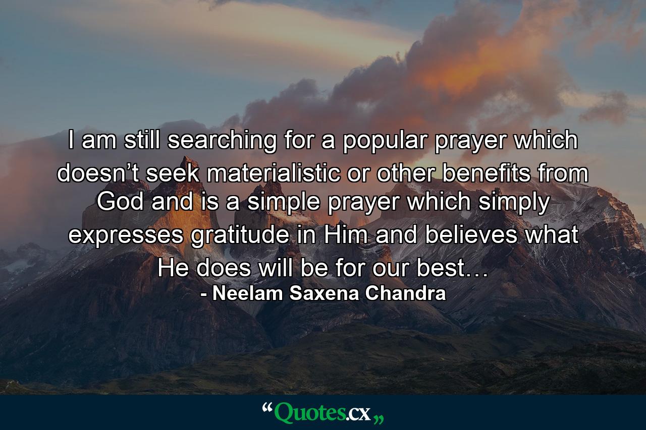 I am still searching for a popular prayer which doesn’t seek materialistic or other benefits from God and is a simple prayer which simply expresses gratitude in Him and believes what He does will be for our best… - Quote by Neelam Saxena Chandra