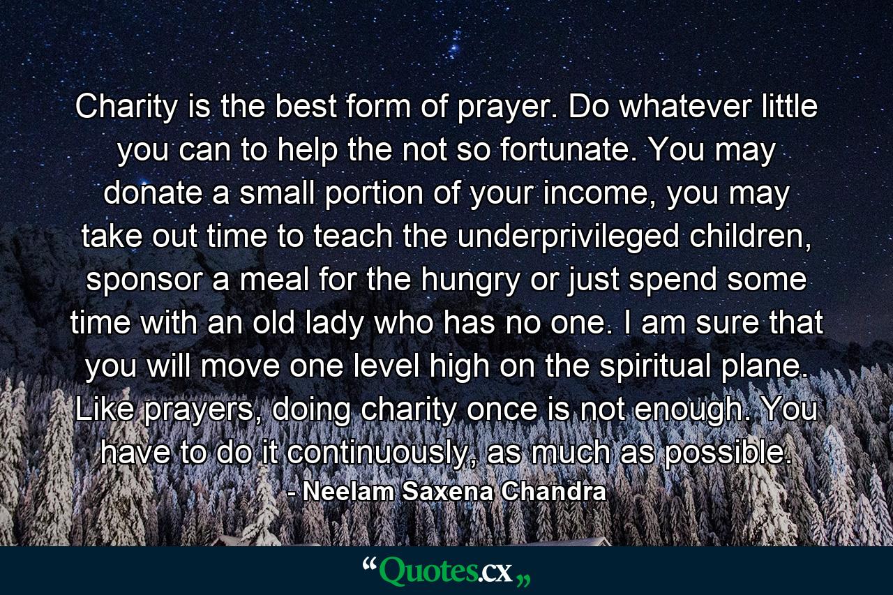 Charity is the best form of prayer. Do whatever little you can to help the not so fortunate. You may donate a small portion of your income, you may take out time to teach the underprivileged children, sponsor a meal for the hungry or just spend some time with an old lady who has no one. I am sure that you will move one level high on the spiritual plane. Like prayers, doing charity once is not enough. You have to do it continuously, as much as possible. - Quote by Neelam Saxena Chandra