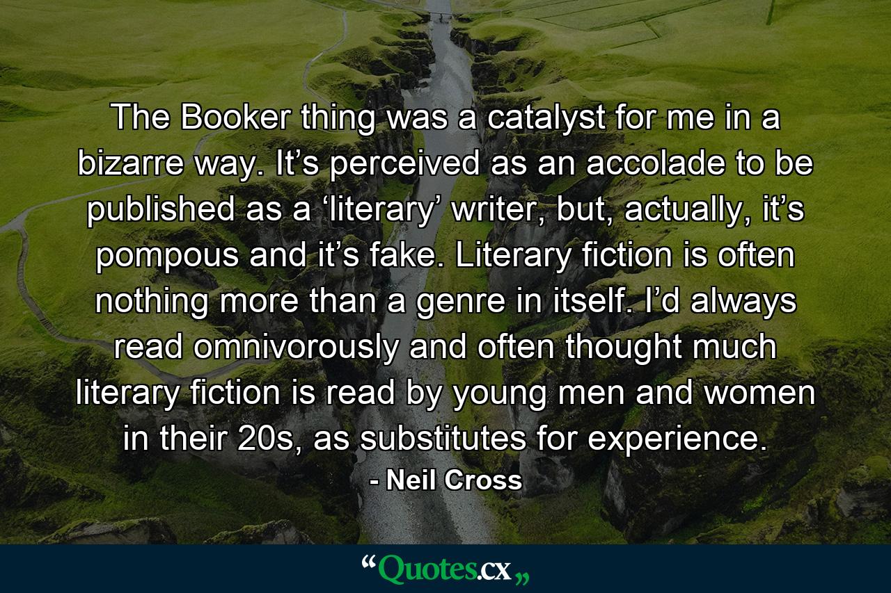 The Booker thing was a catalyst for me in a bizarre way. It’s perceived as an accolade to be published as a ‘literary’ writer, but, actually, it’s pompous and it’s fake. Literary fiction is often nothing more than a genre in itself. I’d always read omnivorously and often thought much literary fiction is read by young men and women in their 20s, as substitutes for experience. - Quote by Neil Cross