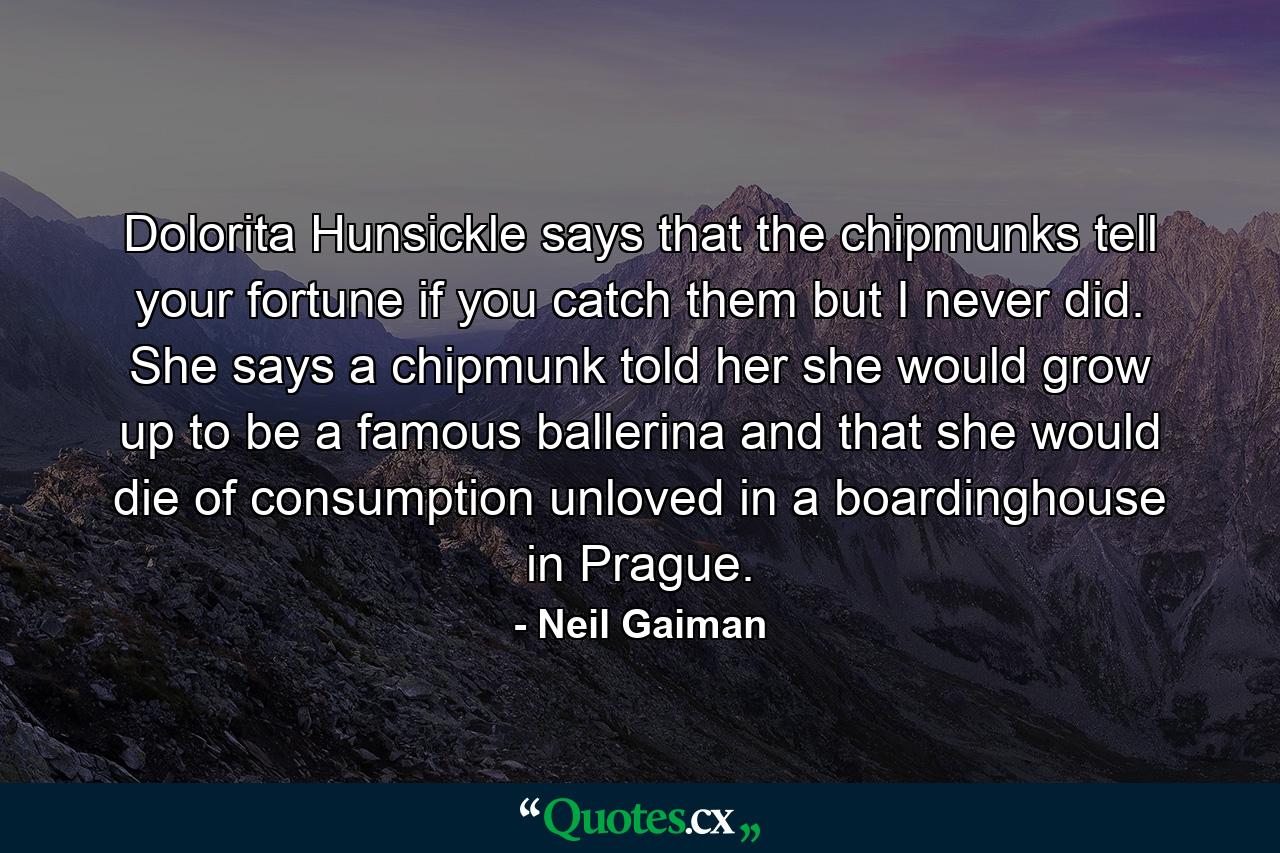 Dolorita Hunsickle says that the chipmunks tell your fortune if you catch them but I never did. She says a chipmunk told her she would grow up to be a famous ballerina and that she would die of consumption unloved in a boardinghouse in Prague. - Quote by Neil Gaiman