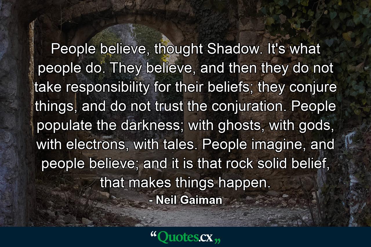 People believe, thought Shadow. It's what people do. They believe, and then they do not take responsibility for their beliefs; they conjure things, and do not trust the conjuration. People populate the darkness; with ghosts, with gods, with electrons, with tales. People imagine, and people believe; and it is that rock solid belief, that makes things happen. - Quote by Neil Gaiman