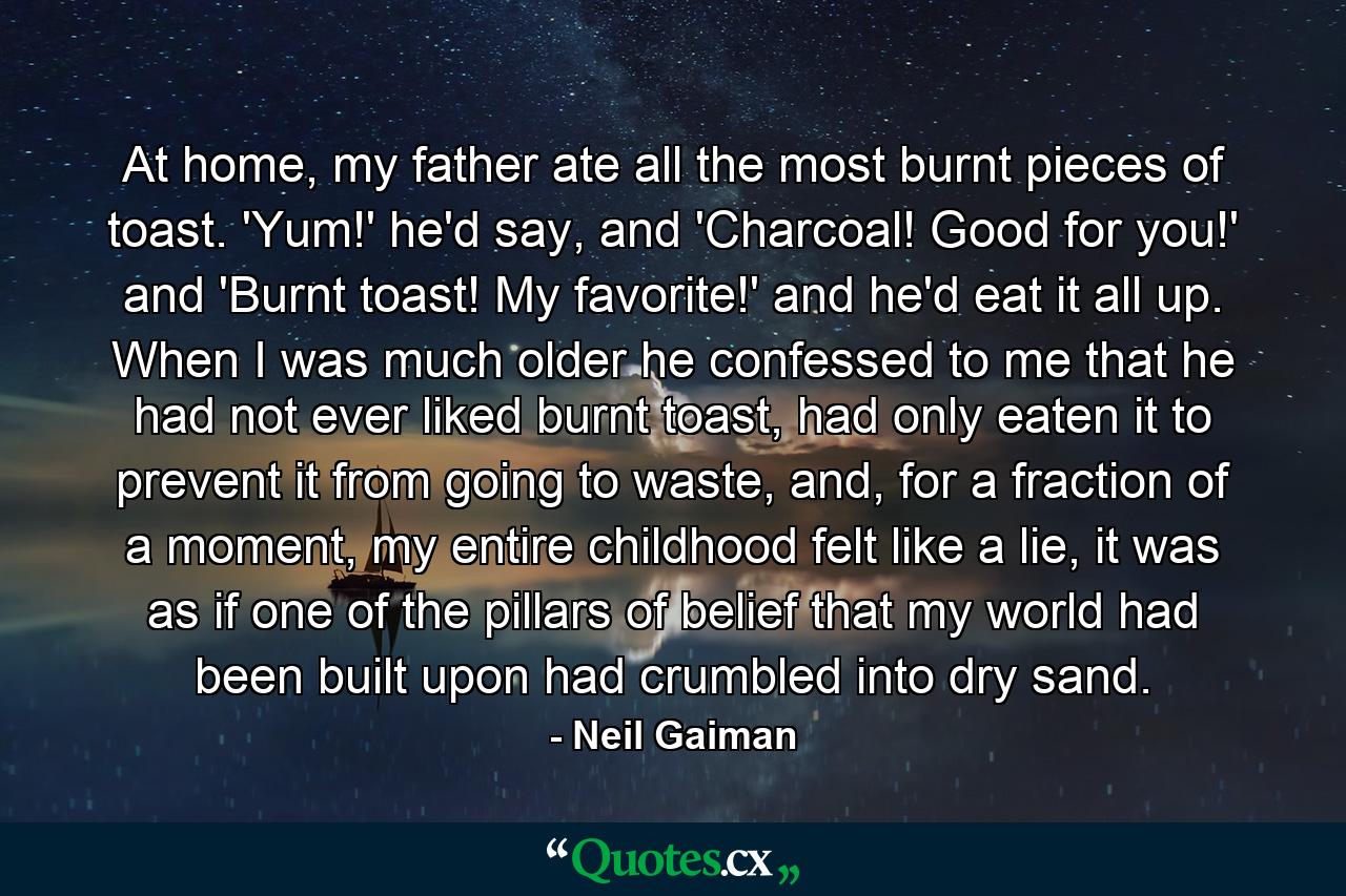 At home, my father ate all the most burnt pieces of toast. 'Yum!' he'd say, and 'Charcoal! Good for you!' and 'Burnt toast! My favorite!' and he'd eat it all up. When I was much older he confessed to me that he had not ever liked burnt toast, had only eaten it to prevent it from going to waste, and, for a fraction of a moment, my entire childhood felt like a lie, it was as if one of the pillars of belief that my world had been built upon had crumbled into dry sand. - Quote by Neil Gaiman