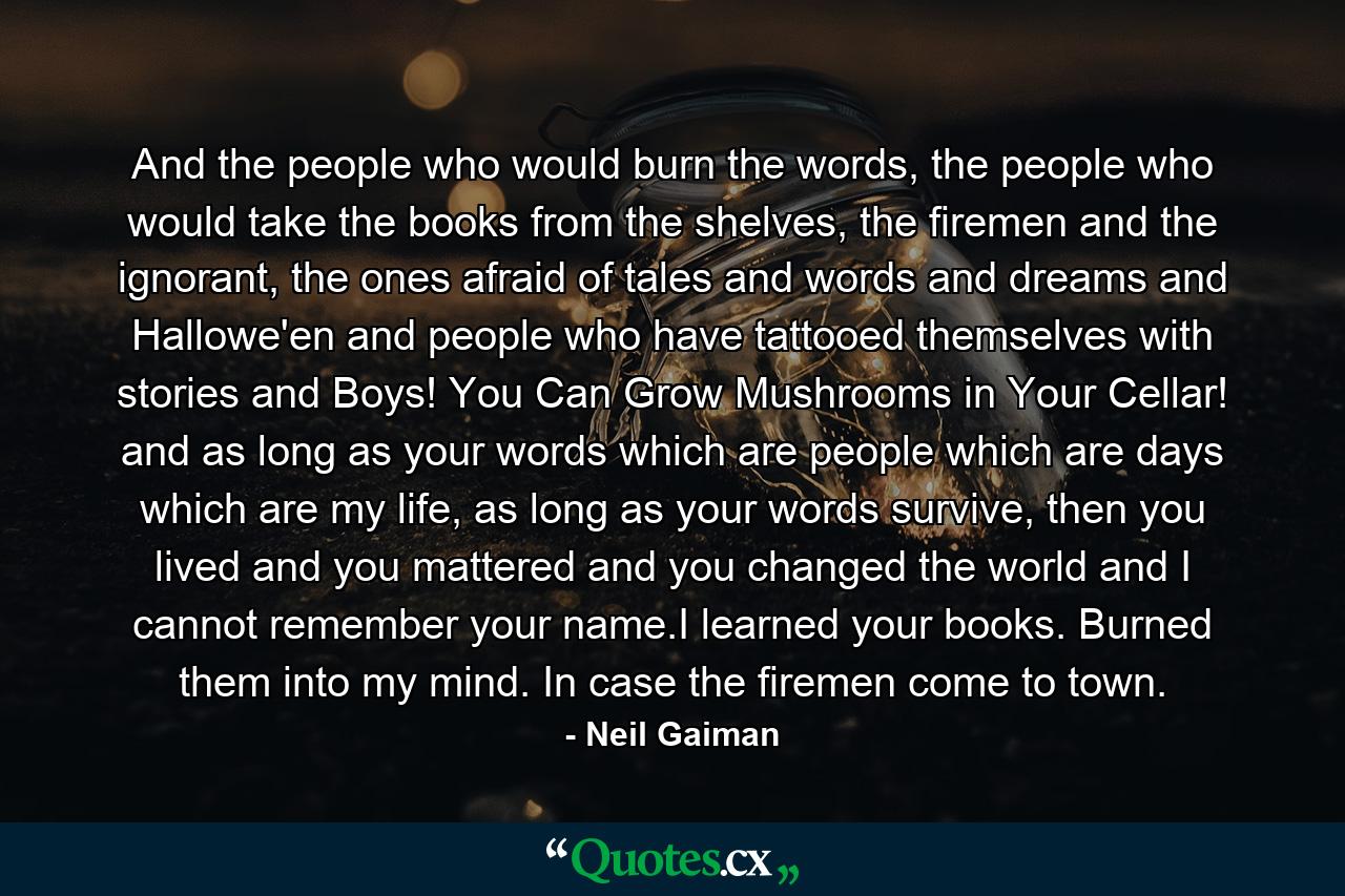 And the people who would burn the words, the people who would take the books from the shelves, the firemen and the ignorant, the ones afraid of tales and words and dreams and Hallowe'en and people who have tattooed themselves with stories and Boys! You Can Grow Mushrooms in Your Cellar! and as long as your words which are people which are days which are my life, as long as your words survive, then you lived and you mattered and you changed the world and I cannot remember your name.I learned your books. Burned them into my mind. In case the firemen come to town. - Quote by Neil Gaiman