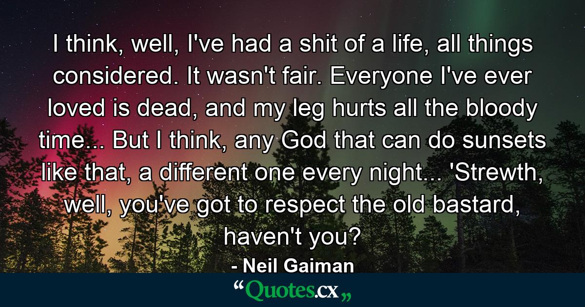 I think, well, I've had a shit of a life, all things considered. It wasn't fair. Everyone I've ever loved is dead, and my leg hurts all the bloody time... But I think, any God that can do sunsets like that, a different one every night... 'Strewth, well, you've got to respect the old bastard, haven't you? - Quote by Neil Gaiman