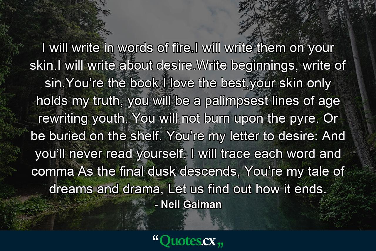 I will write in words of fire.I will write them on your skin.I will write about desire.Write beginnings, write of sin.You’re the book I love the best,your skin only holds my truth, you will be a palimpsest lines of age rewriting youth. You will not burn upon the pyre. Or be buried on the shelf. You’re my letter to desire: And you’ll never read yourself. I will trace each word and comma As the final dusk descends, You’re my tale of dreams and drama, Let us find out how it ends. - Quote by Neil Gaiman