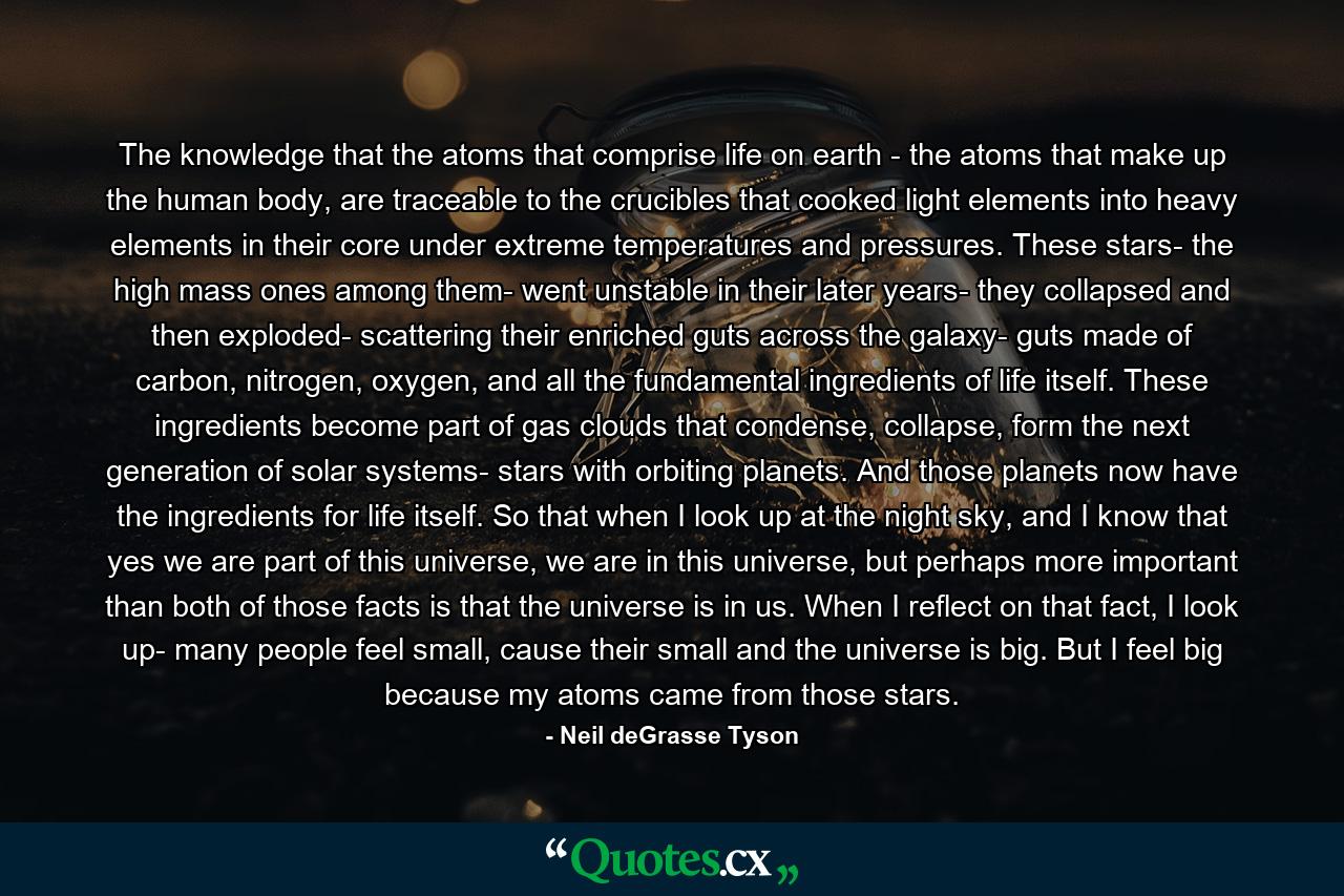 The knowledge that the atoms that comprise life on earth - the atoms that make up the human body, are traceable to the crucibles that cooked light elements into heavy elements in their core under extreme temperatures and pressures. These stars- the high mass ones among them- went unstable in their later years- they collapsed and then exploded- scattering their enriched guts across the galaxy- guts made of carbon, nitrogen, oxygen, and all the fundamental ingredients of life itself. These ingredients become part of gas clouds that condense, collapse, form the next generation of solar systems- stars with orbiting planets. And those planets now have the ingredients for life itself. So that when I look up at the night sky, and I know that yes we are part of this universe, we are in this universe, but perhaps more important than both of those facts is that the universe is in us. When I reflect on that fact, I look up- many people feel small, cause their small and the universe is big. But I feel big because my atoms came from those stars. - Quote by Neil deGrasse Tyson