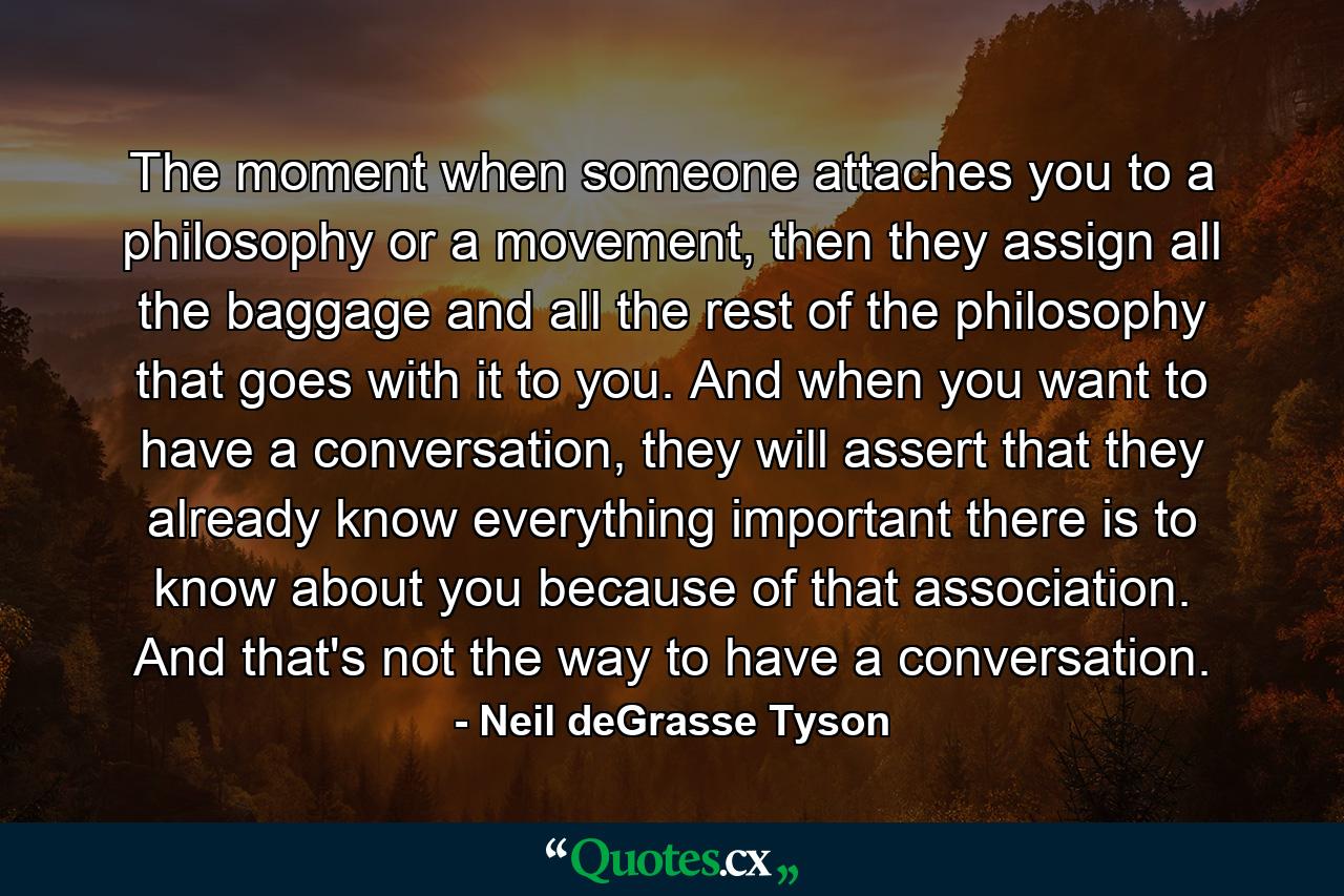 The moment when someone attaches you to a philosophy or a movement, then they assign all the baggage and all the rest of the philosophy that goes with it to you. And when you want to have a conversation, they will assert that they already know everything important there is to know about you because of that association. And that's not the way to have a conversation. - Quote by Neil deGrasse Tyson