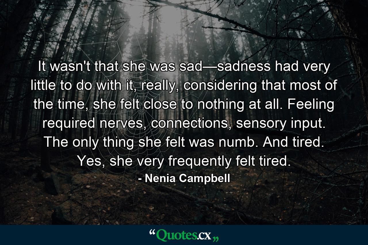 It wasn't that she was sad—sadness had very little to do with it, really, considering that most of the time, she felt close to nothing at all. Feeling required nerves, connections, sensory input. The only thing she felt was numb. And tired. Yes, she very frequently felt tired. - Quote by Nenia Campbell