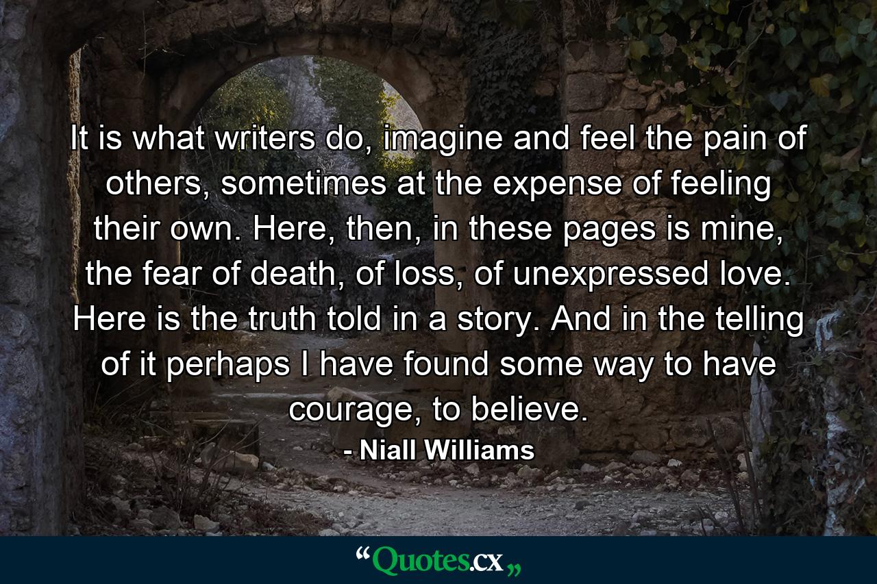 It is what writers do, imagine and feel the pain of others, sometimes at the expense of feeling their own. Here, then, in these pages is mine, the fear of death, of loss, of unexpressed love. Here is the truth told in a story. And in the telling of it perhaps I have found some way to have courage, to believe. - Quote by Niall Williams