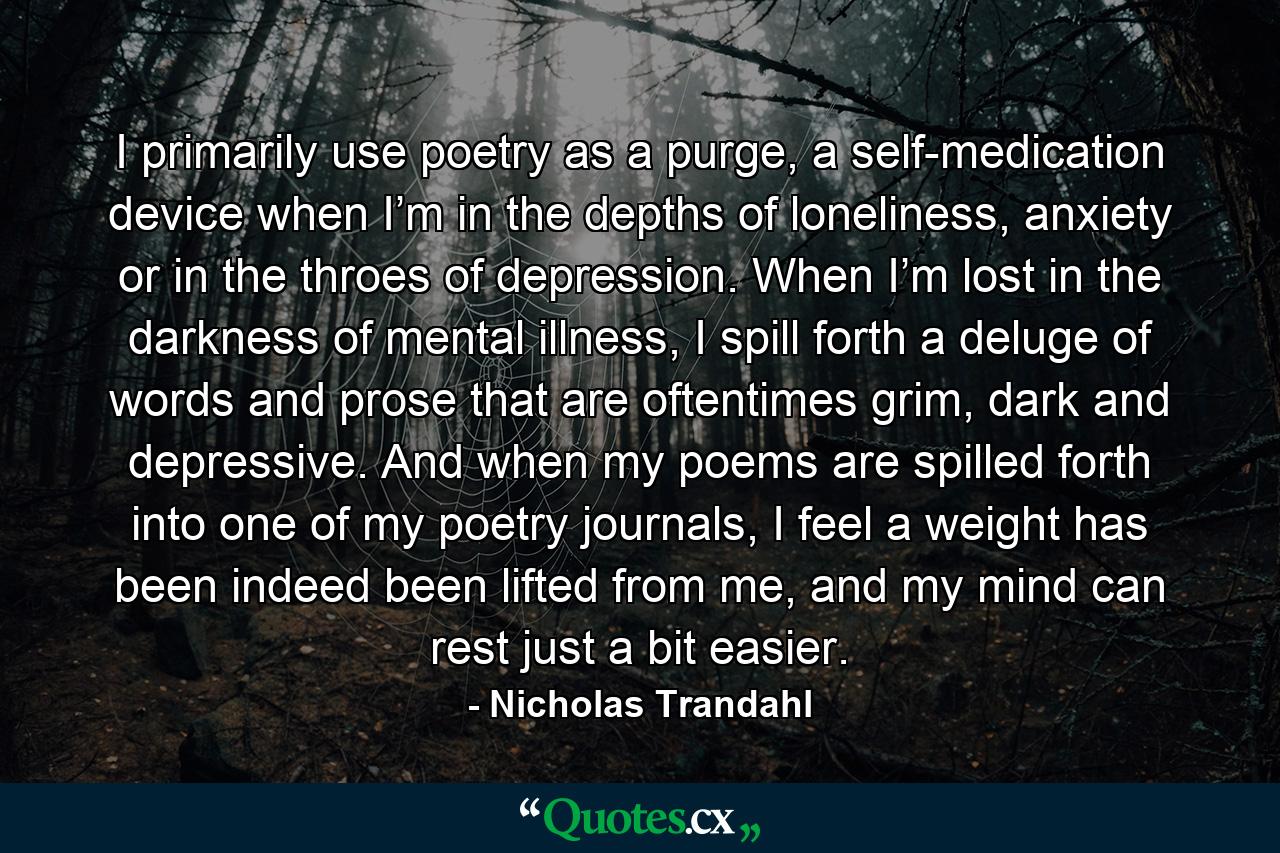 I primarily use poetry as a purge, a self-medication device when I’m in the depths of loneliness, anxiety or in the throes of depression. When I’m lost in the darkness of mental illness, I spill forth a deluge of words and prose that are oftentimes grim, dark and depressive. And when my poems are spilled forth into one of my poetry journals, I feel a weight has been indeed been lifted from me, and my mind can rest just a bit easier. - Quote by Nicholas Trandahl