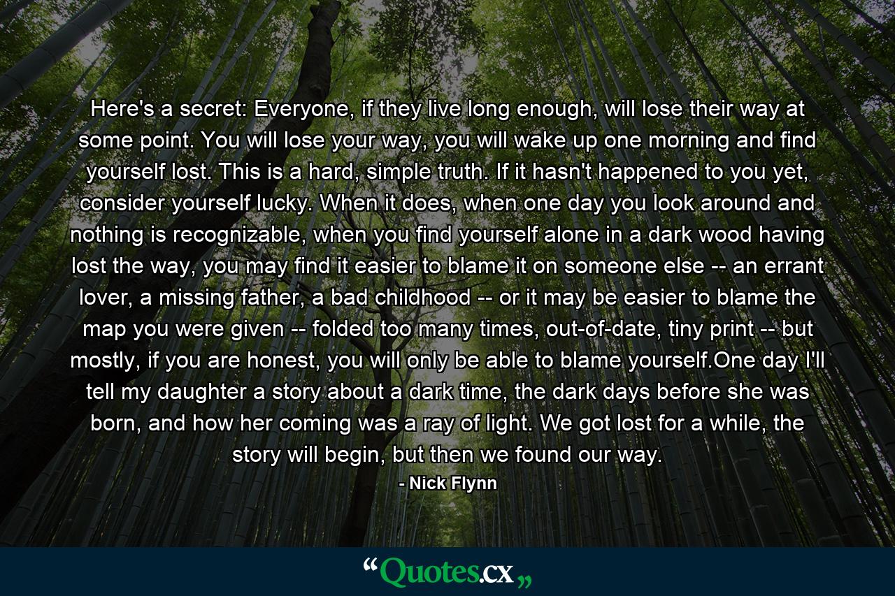 Here's a secret: Everyone, if they live long enough, will lose their way at some point. You will lose your way, you will wake up one morning and find yourself lost. This is a hard, simple truth. If it hasn't happened to you yet, consider yourself lucky. When it does, when one day you look around and nothing is recognizable, when you find yourself alone in a dark wood having lost the way, you may find it easier to blame it on someone else -- an errant lover, a missing father, a bad childhood -- or it may be easier to blame the map you were given -- folded too many times, out-of-date, tiny print -- but mostly, if you are honest, you will only be able to blame yourself.One day I'll tell my daughter a story about a dark time, the dark days before she was born, and how her coming was a ray of light. We got lost for a while, the story will begin, but then we found our way. - Quote by Nick Flynn