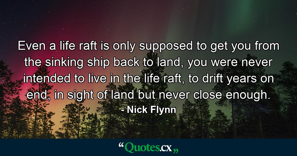 Even a life raft is only supposed to get you from the sinking ship back to land, you were never intended to live in the life raft, to drift years on end, in sight of land but never close enough. - Quote by Nick Flynn