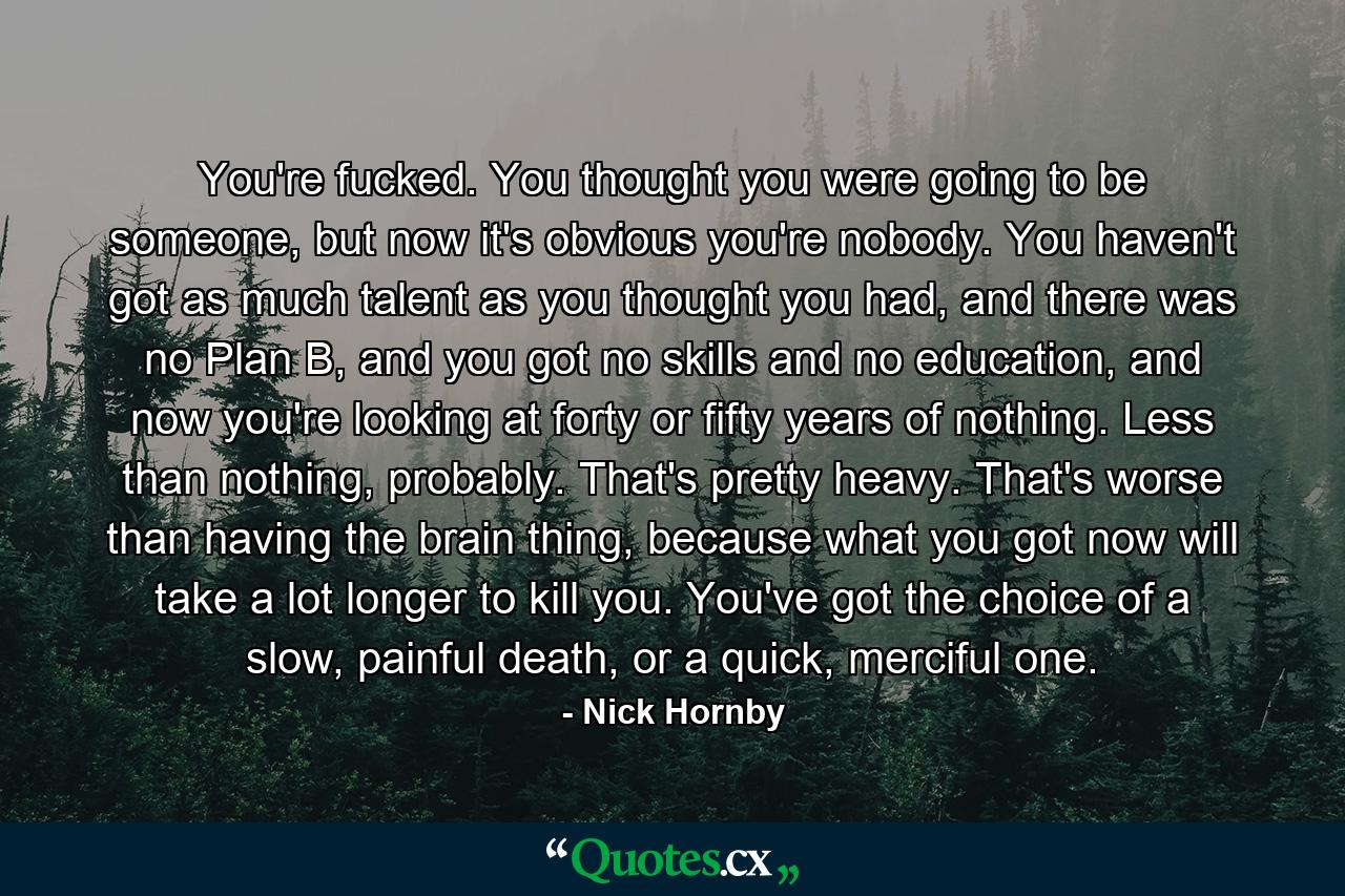 You're fucked. You thought you were going to be someone, but now it's obvious you're nobody. You haven't got as much talent as you thought you had, and there was no Plan B, and you got no skills and no education, and now you're looking at forty or fifty years of nothing. Less than nothing, probably. That's pretty heavy. That's worse than having the brain thing, because what you got now will take a lot longer to kill you. You've got the choice of a slow, painful death, or a quick, merciful one. - Quote by Nick Hornby