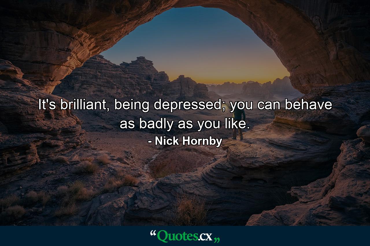 It's brilliant, being depressed; you can behave as badly as you like. - Quote by Nick Hornby