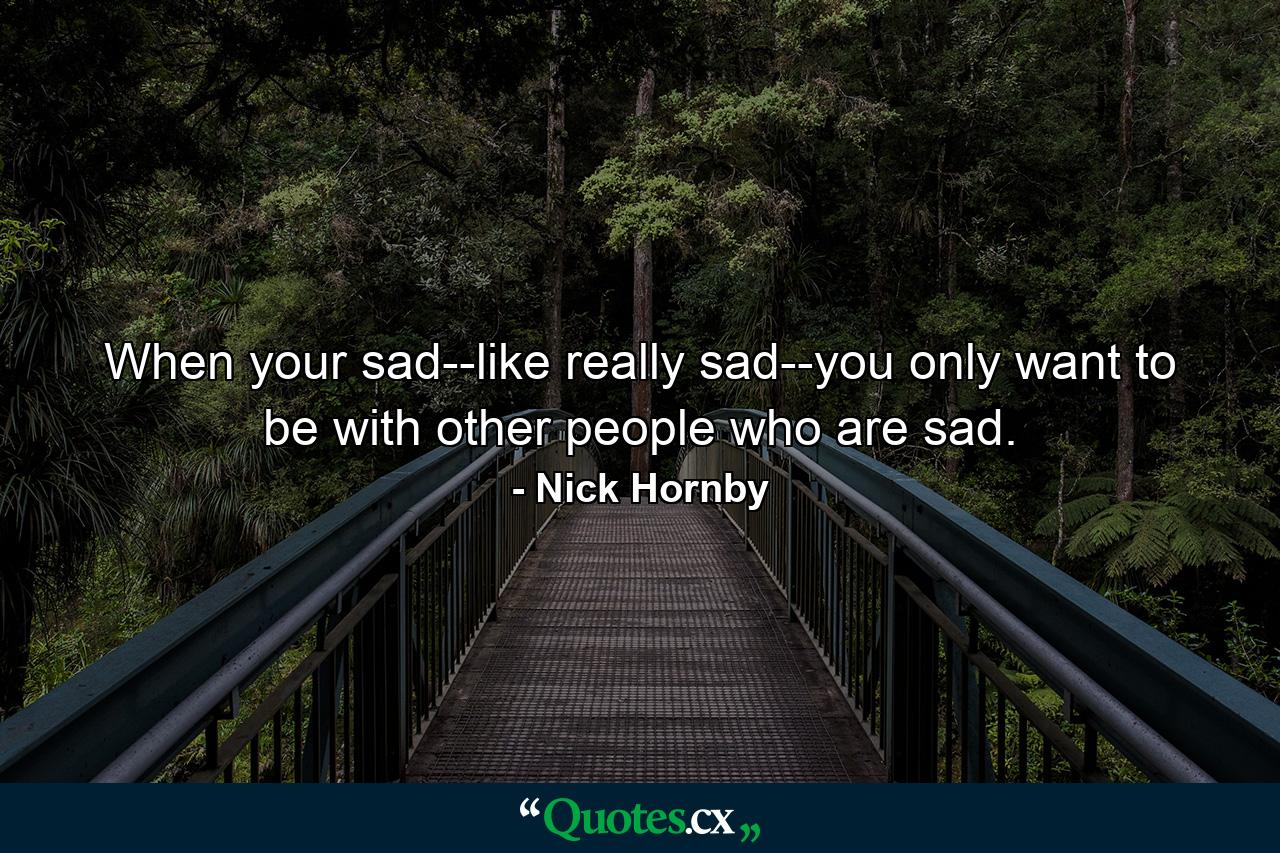 When your sad--like really sad--you only want to be with other people who are sad. - Quote by Nick Hornby