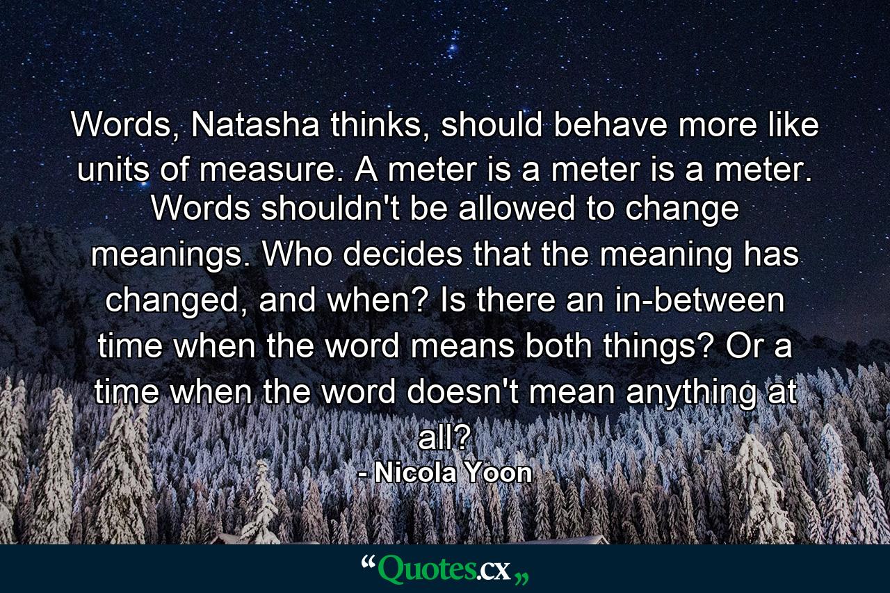 Words, Natasha thinks, should behave more like units of measure. A meter is a meter is a meter. Words shouldn't be allowed to change meanings. Who decides that the meaning has changed, and when? Is there an in-between time when the word means both things? Or a time when the word doesn't mean anything at all? - Quote by Nicola Yoon