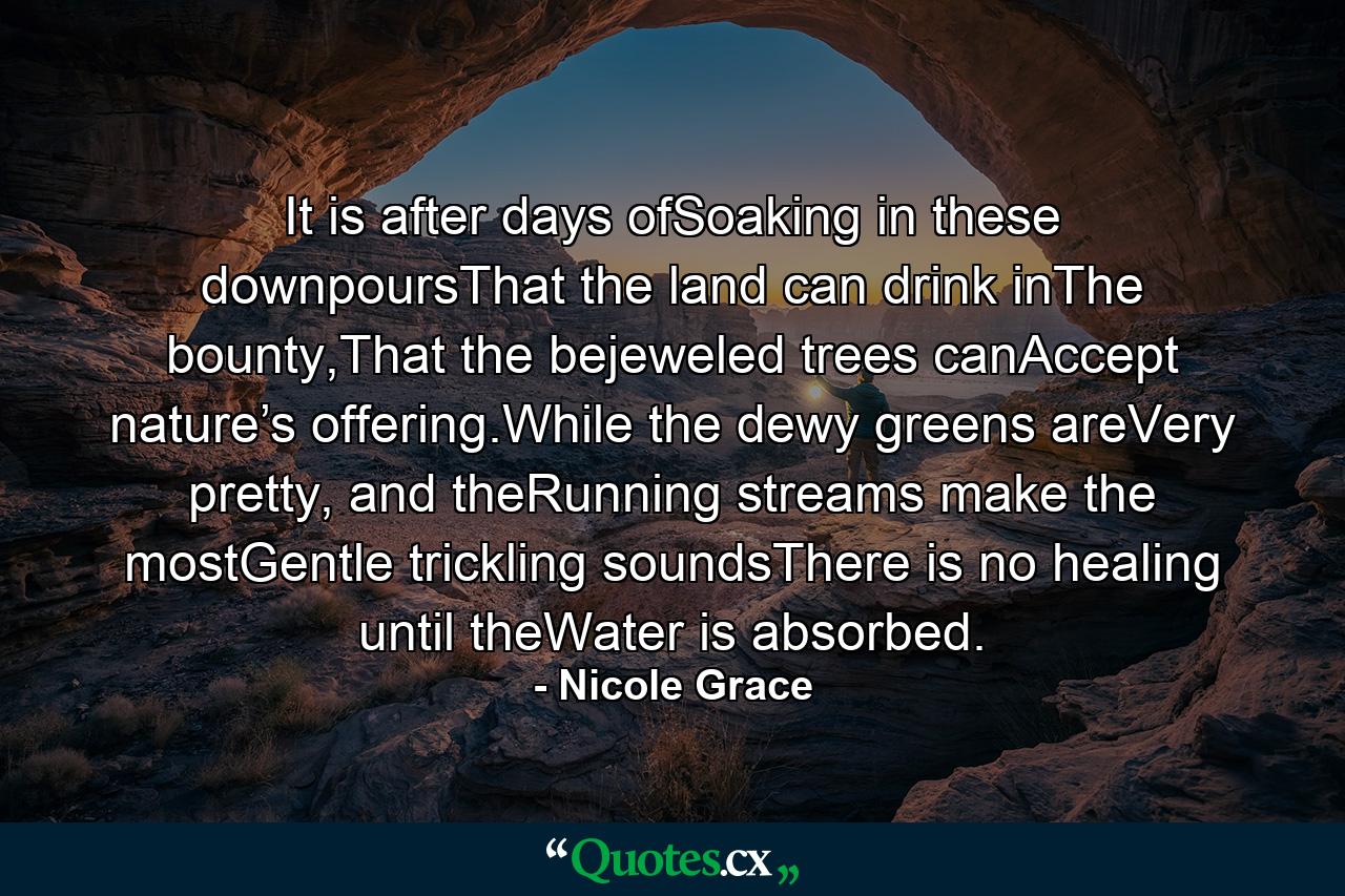 It is after days ofSoaking in these downpoursThat the land can drink inThe bounty,That the bejeweled trees canAccept nature’s offering.While the dewy greens areVery pretty, and theRunning streams make the mostGentle trickling soundsThere is no healing until theWater is absorbed. - Quote by Nicole Grace