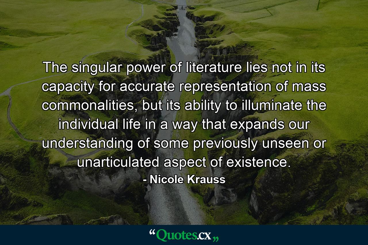 The singular power of literature lies not in its capacity for accurate representation of mass commonalities, but its ability to illuminate the individual life in a way that expands our understanding of some previously unseen or unarticulated aspect of existence. - Quote by Nicole Krauss