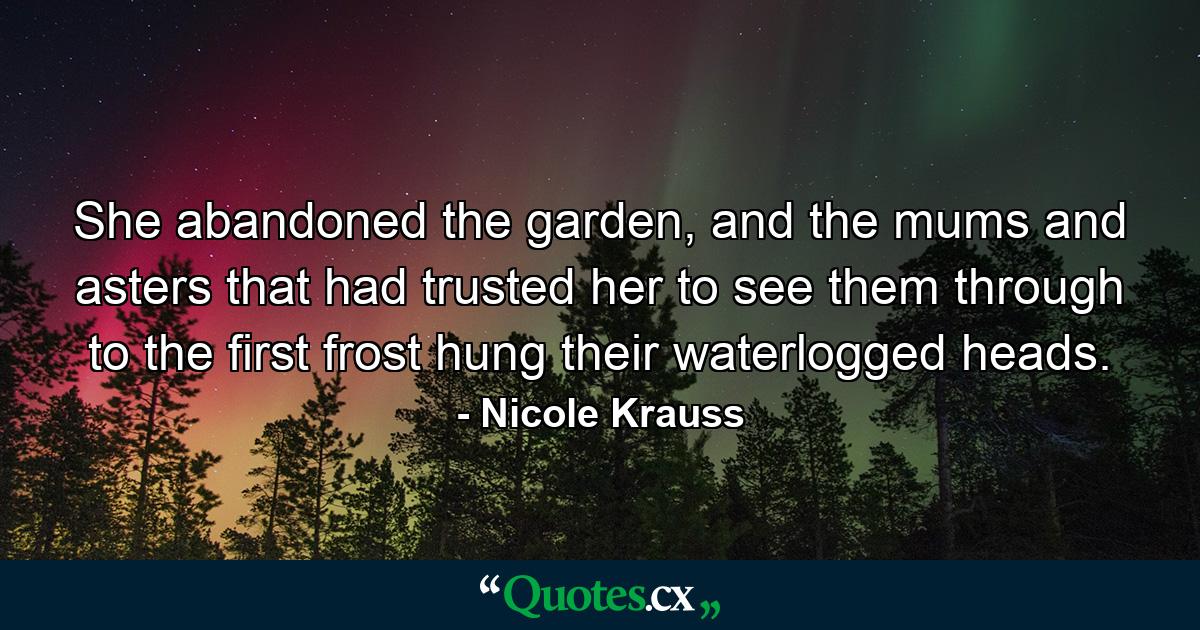 She abandoned the garden, and the mums and asters that had trusted her to see them through to the first frost hung their waterlogged heads. - Quote by Nicole Krauss