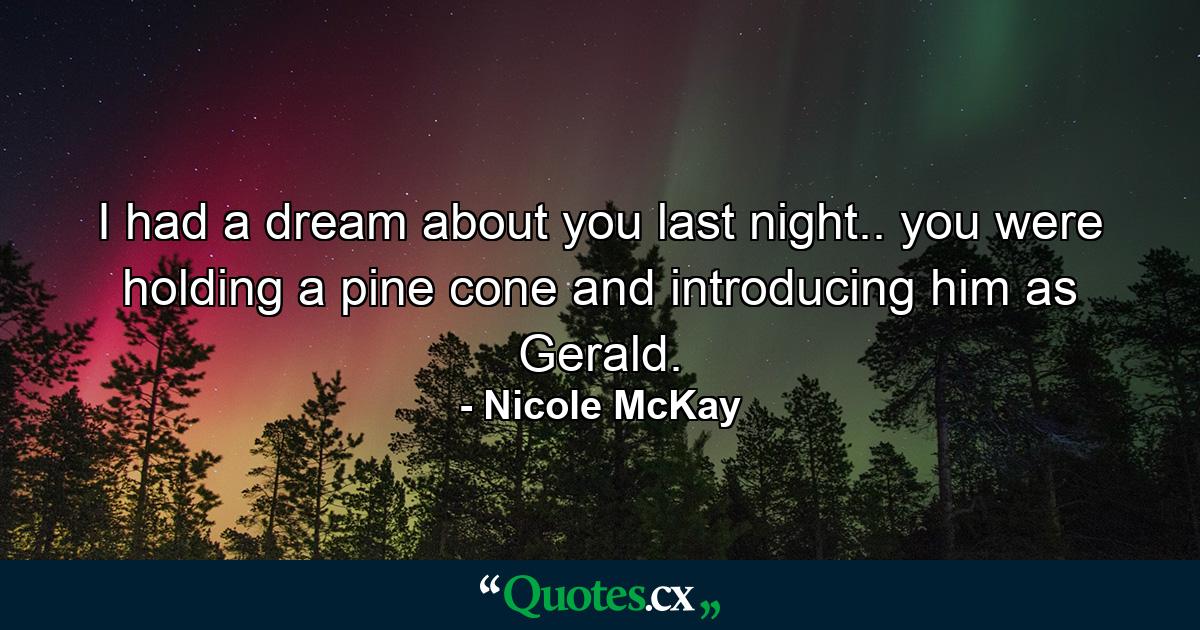 I had a dream about you last night.. you were holding a pine cone and introducing him as Gerald. - Quote by Nicole McKay