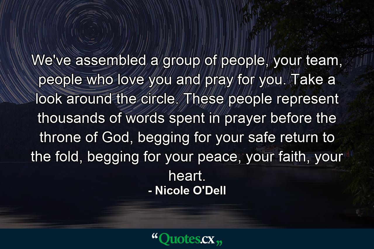 We've assembled a group of people, your team, people who love you and pray for you. Take a look around the circle. These people represent thousands of words spent in prayer before the throne of God, begging for your safe return to the fold, begging for your peace, your faith, your heart. - Quote by Nicole O'Dell