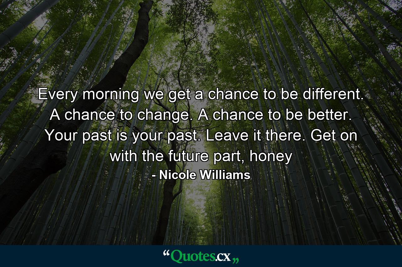 Every morning we get a chance to be different. A chance to change. A chance to be better. Your past is your past. Leave it there. Get on with the future part, honey - Quote by Nicole Williams