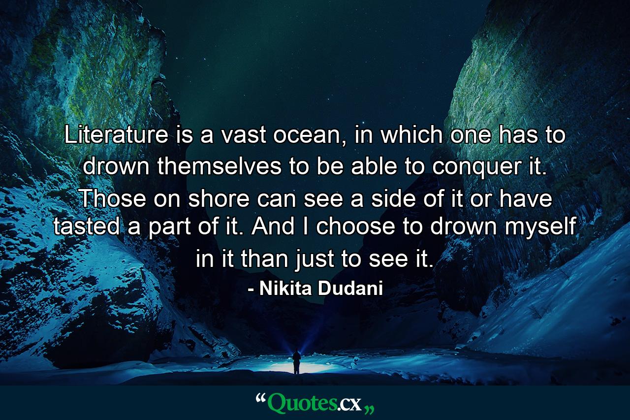 Literature is a vast ocean, in which one has to drown themselves to be able to conquer it. Those on shore can see a side of it or have tasted a part of it. And I choose to drown myself in it than just to see it. - Quote by Nikita Dudani