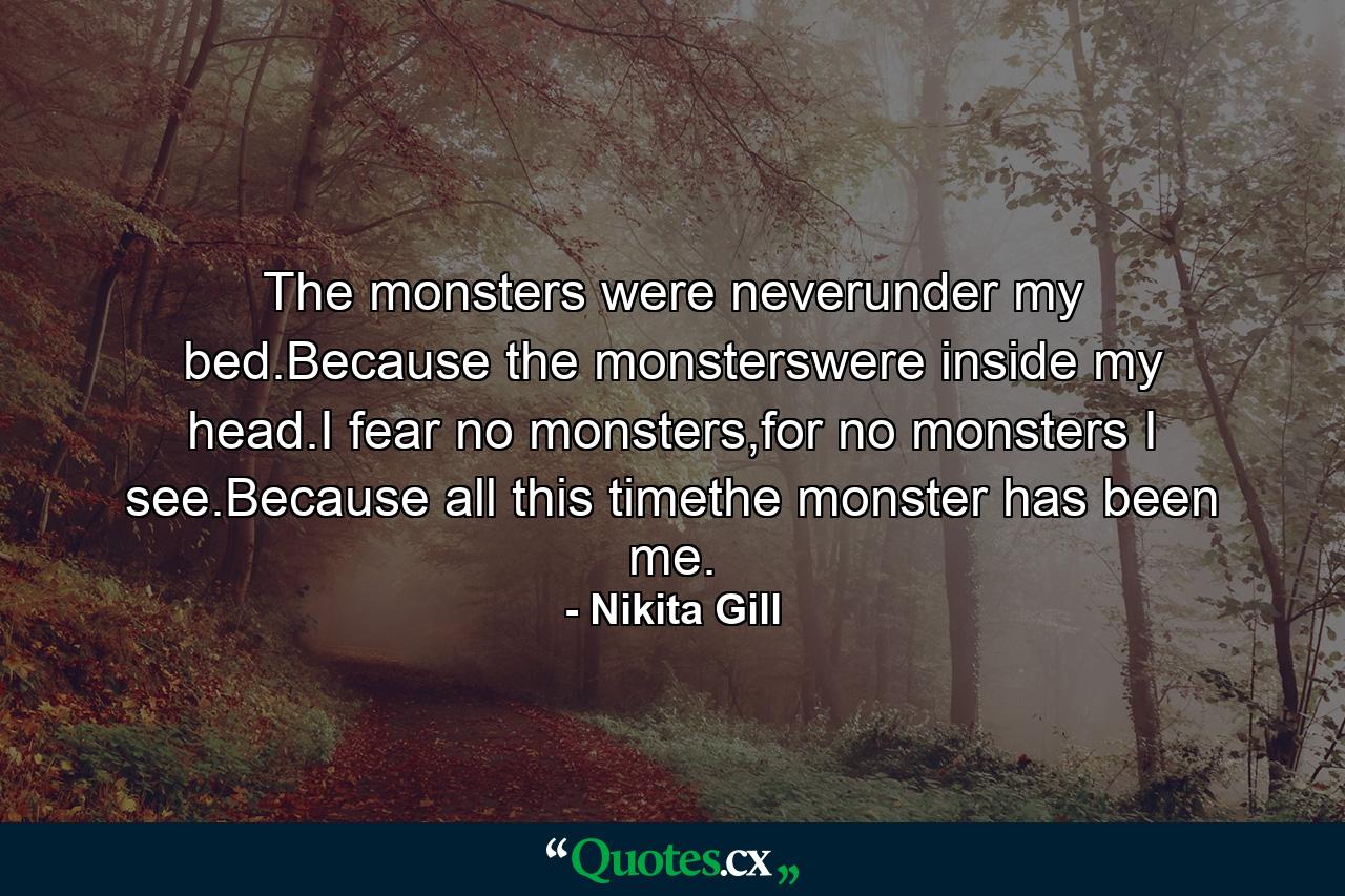 The monsters were neverunder my bed.Because the monsterswere inside my head.I fear no monsters,for no monsters I see.Because all this timethe monster has been me. - Quote by Nikita Gill