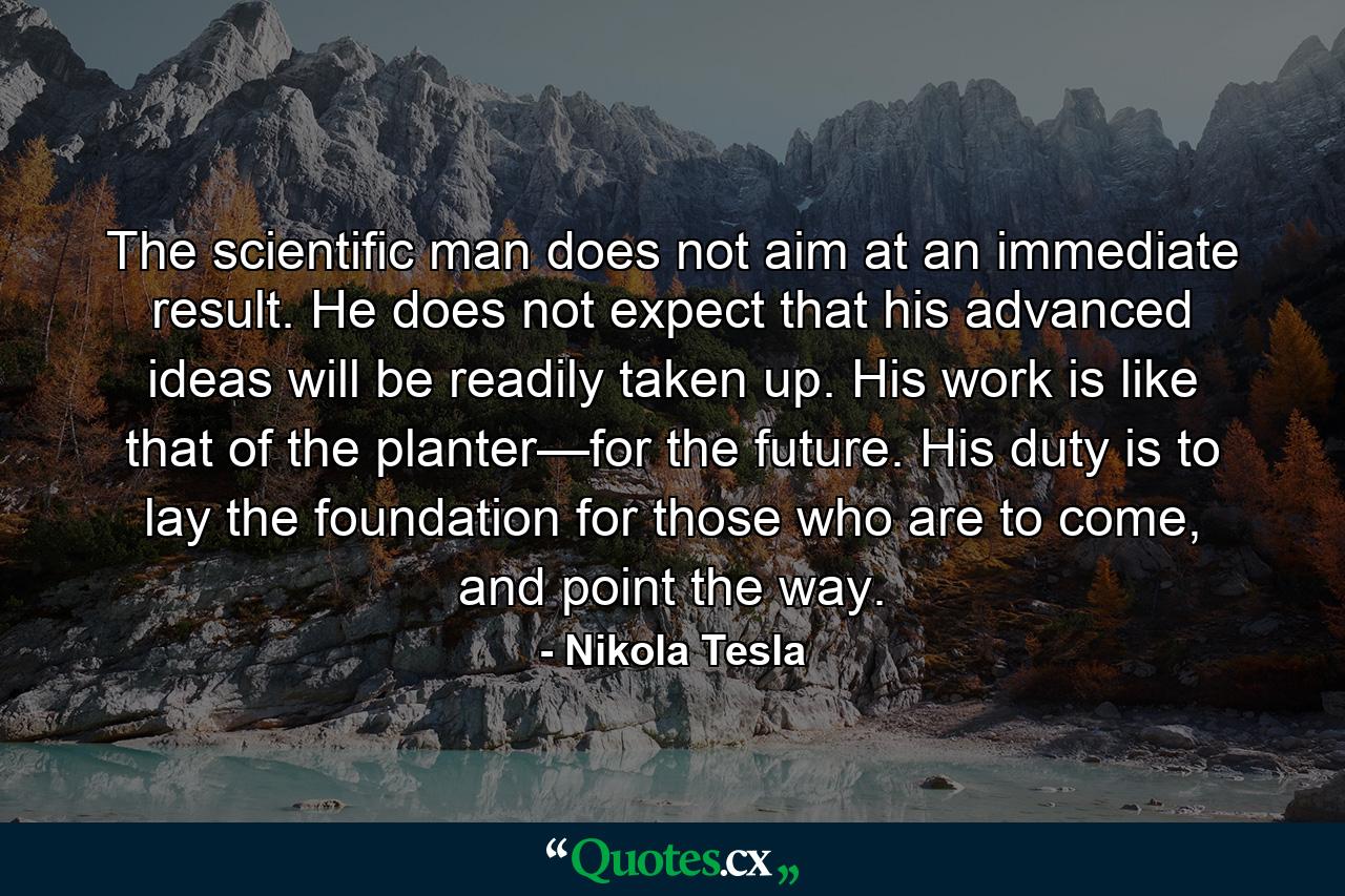 The scientific man does not aim at an immediate result. He does not expect that his advanced ideas will be readily taken up. His work is like that of the planter—for the future. His duty is to lay the foundation for those who are to come, and point the way. - Quote by Nikola Tesla