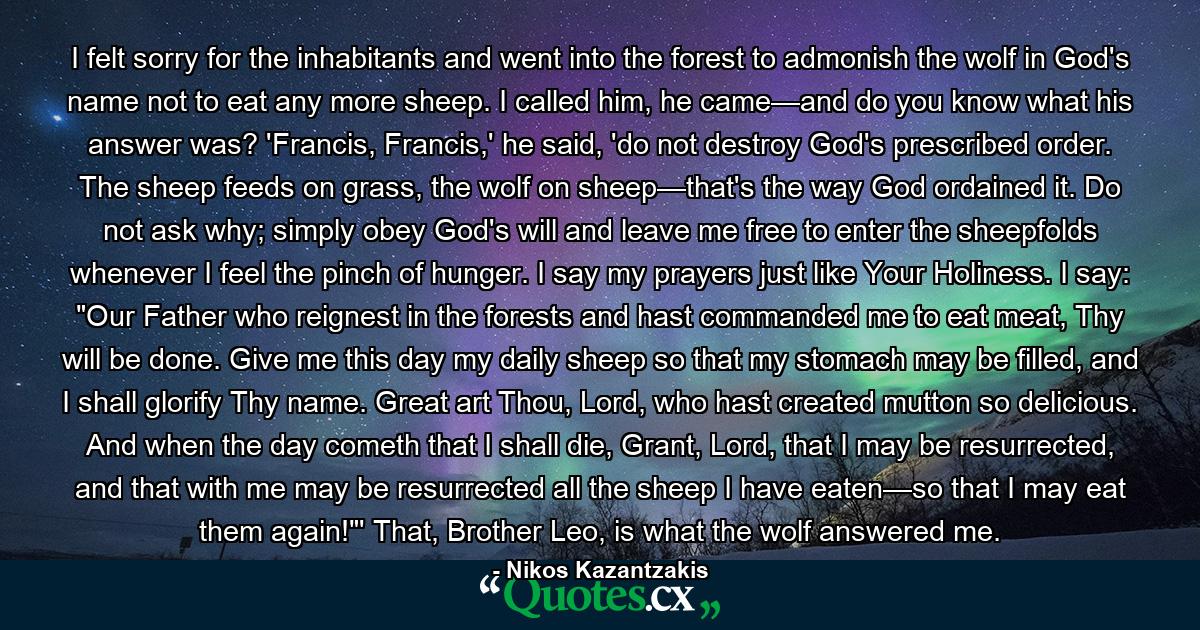 I felt sorry for the inhabitants and went into the forest to admonish the wolf in God's name not to eat any more sheep. I called him, he came—and do you know what his answer was? 'Francis, Francis,' he said, 'do not destroy God's prescribed order. The sheep feeds on grass, the wolf on sheep—that's the way God ordained it. Do not ask why; simply obey God's will and leave me free to enter the sheepfolds whenever I feel the pinch of hunger. I say my prayers just like Your Holiness. I say: 