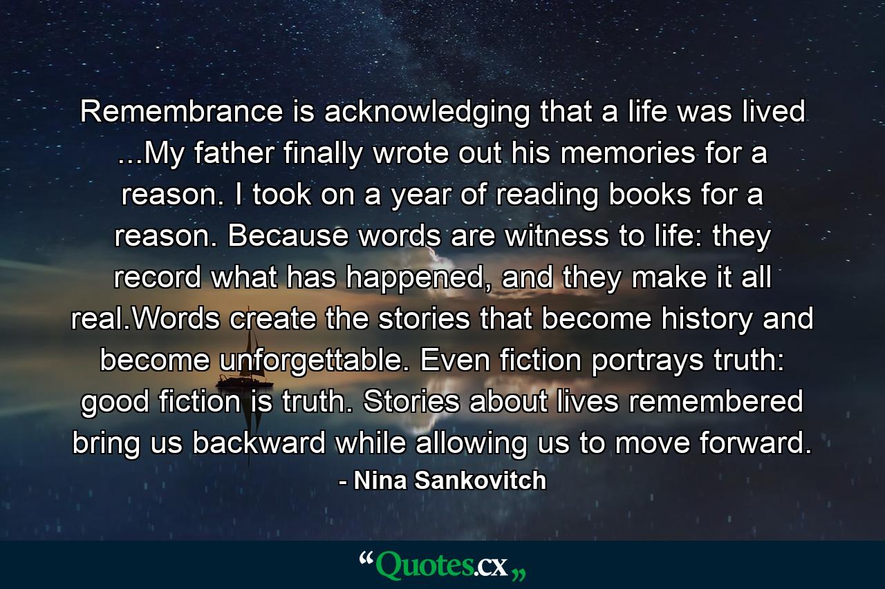 Remembrance is acknowledging that a life was lived ...My father finally wrote out his memories for a reason. I took on a year of reading books for a reason. Because words are witness to life: they record what has happened, and they make it all real.Words create the stories that become history and become unforgettable. Even fiction portrays truth: good fiction is truth. Stories about lives remembered bring us backward while allowing us to move forward. - Quote by Nina Sankovitch