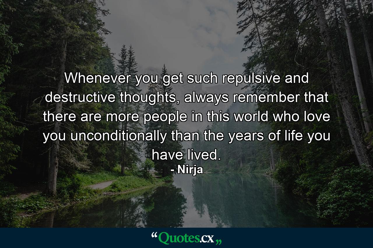 Whenever you get such repulsive and destructive thoughts, always remember that there are more people in this world who love you unconditionally than the years of life you have lived. - Quote by Nirja