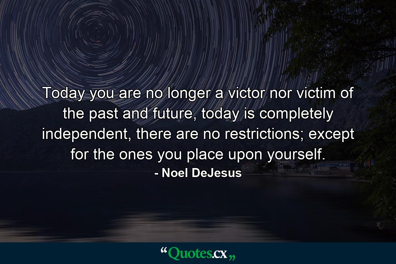 Today you are no longer a victor nor victim of the past and future, today is completely independent, there are no restrictions; except for the ones you place upon yourself. - Quote by Noel DeJesus