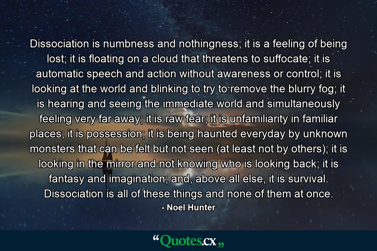 Dissociation is numbness and nothingness; it is a feeling of being lost; it is floating on a cloud that threatens to suffocate; it is automatic speech and action without awareness or control; it is looking at the world and blinking to try to remove the blurry fog; it is hearing and seeing the immediate world and simultaneously feeling very far away; it is raw fear; it is unfamiliarity in familiar places; it is possession; it is being haunted everyday by unknown monsters that can be felt but not seen (at least not by others); it is looking in the mirror and not knowing who is looking back; it is fantasy and imagination; and, above all else, it is survival. Dissociation is all of these things and none of them at once. - Quote by Noel Hunter