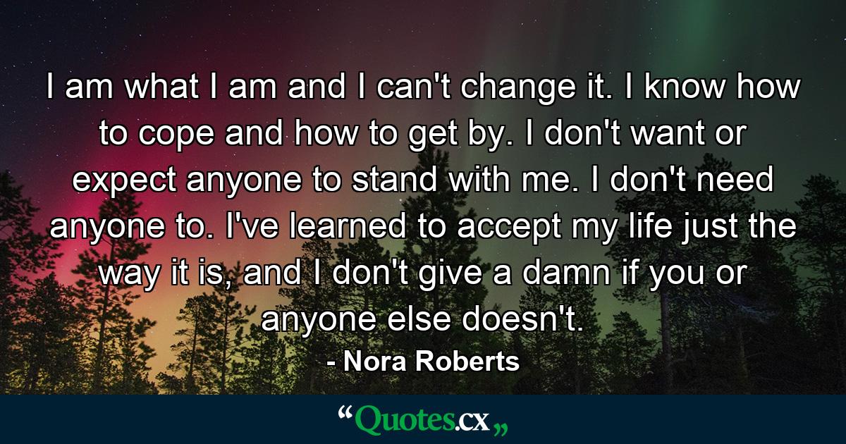 I am what I am and I can't change it. I know how to cope and how to get by. I don't want or expect anyone to stand with me. I don't need anyone to. I've learned to accept my life just the way it is, and I don't give a damn if you or anyone else doesn't. - Quote by Nora Roberts