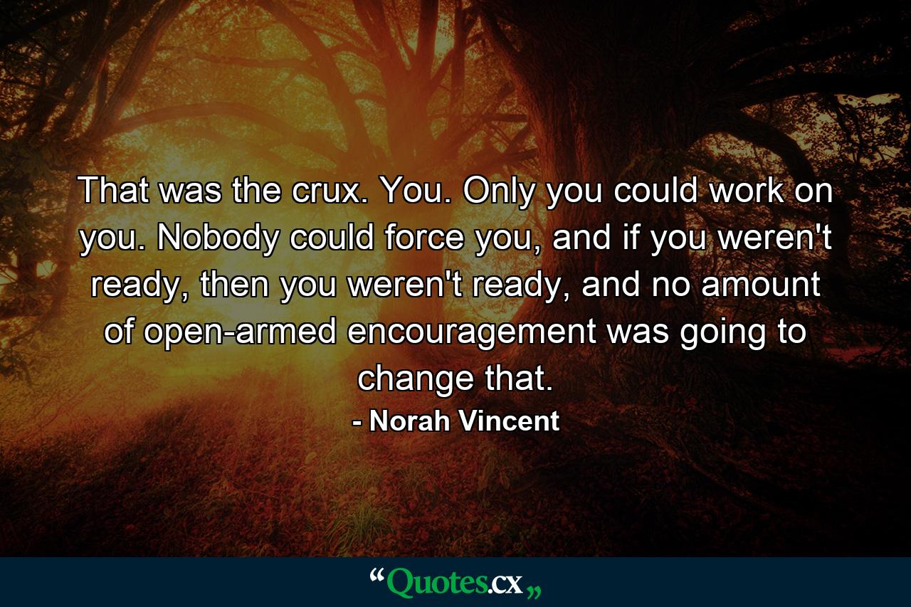 That was the crux. You. Only you could work on you. Nobody could force you, and if you weren't ready, then you weren't ready, and no amount of open-armed encouragement was going to change that. - Quote by Norah Vincent