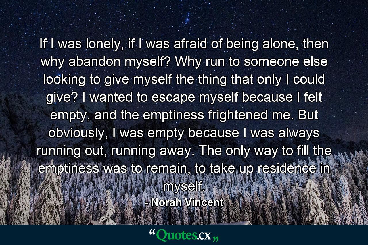 If I was lonely, if I was afraid of being alone, then why abandon myself? Why run to someone else looking to give myself the thing that only I could give? I wanted to escape myself because I felt empty, and the emptiness frightened me. But obviously, I was empty because I was always running out, running away. The only way to fill the emptiness was to remain, to take up residence in myself. - Quote by Norah Vincent