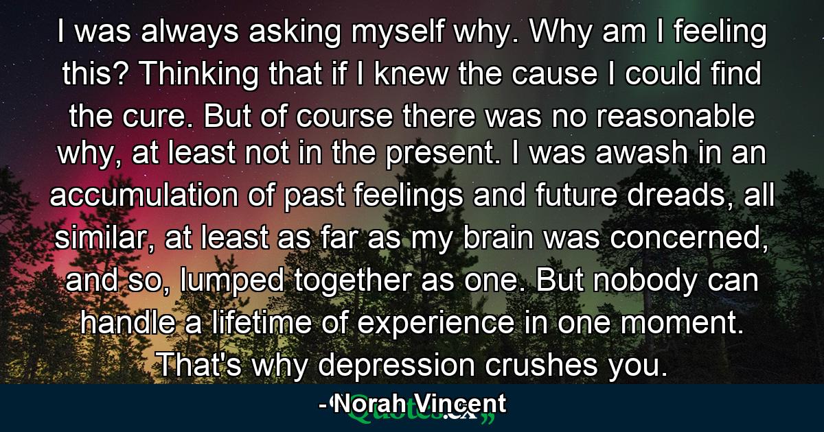 I was always asking myself why. Why am I feeling this? Thinking that if I knew the cause I could find the cure. But of course there was no reasonable why, at least not in the present. I was awash in an accumulation of past feelings and future dreads, all similar, at least as far as my brain was concerned, and so, lumped together as one. But nobody can handle a lifetime of experience in one moment. That's why depression crushes you. - Quote by Norah Vincent