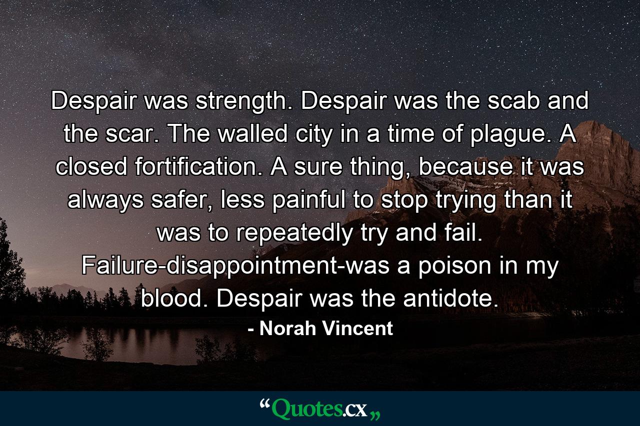 Despair was strength. Despair was the scab and the scar. The walled city in a time of plague. A closed fortification. A sure thing, because it was always safer, less painful to stop trying than it was to repeatedly try and fail. Failure-disappointment-was a poison in my blood. Despair was the antidote. - Quote by Norah Vincent