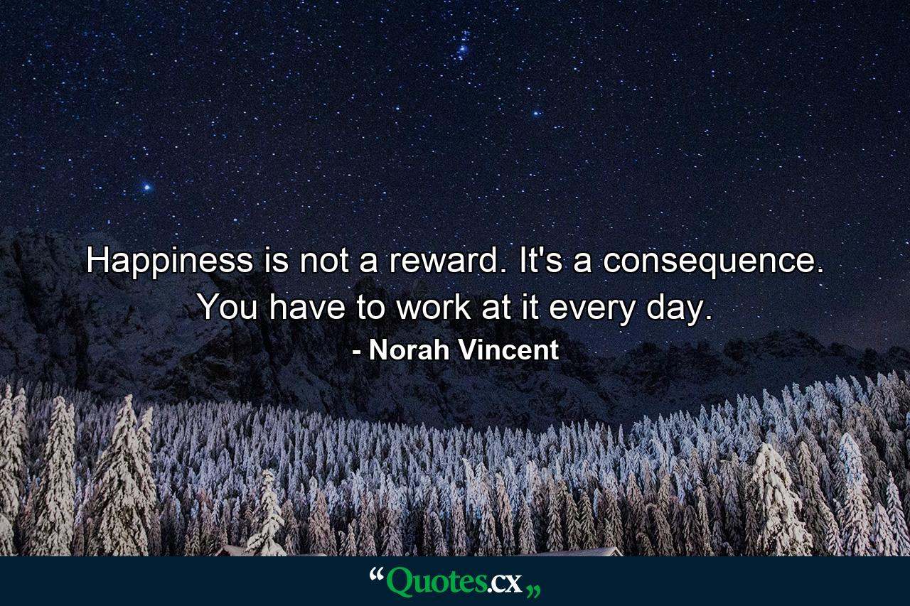 Happiness is not a reward. It's a consequence. You have to work at it every day. - Quote by Norah Vincent