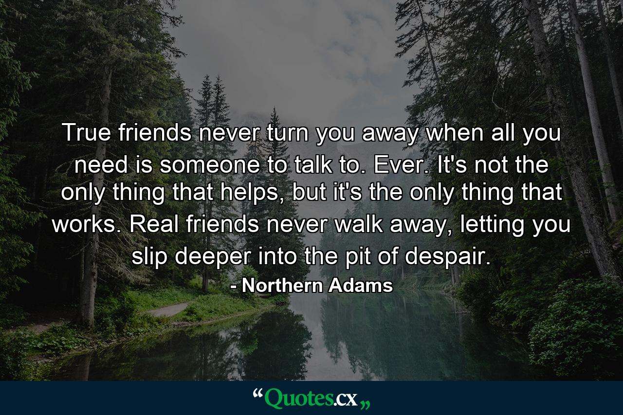 True friends never turn you away when all you need is someone to talk to. Ever. It's not the only thing that helps, but it's the only thing that works. Real friends never walk away, letting you slip deeper into the pit of despair. - Quote by Northern Adams