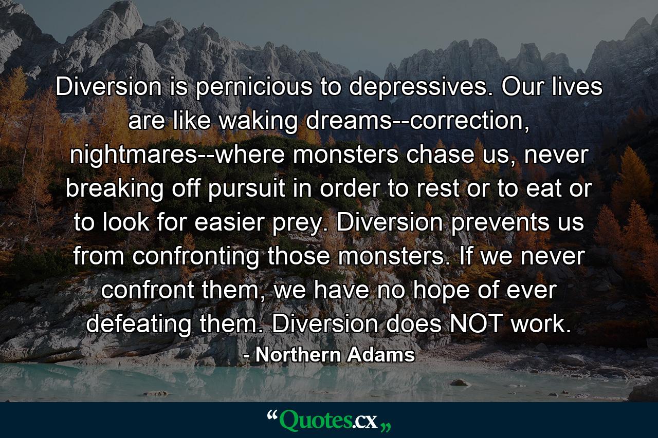 Diversion is pernicious to depressives. Our lives are like waking dreams--correction, nightmares--where monsters chase us, never breaking off pursuit in order to rest or to eat or to look for easier prey. Diversion prevents us from confronting those monsters. If we never confront them, we have no hope of ever defeating them. Diversion does NOT work. - Quote by Northern Adams