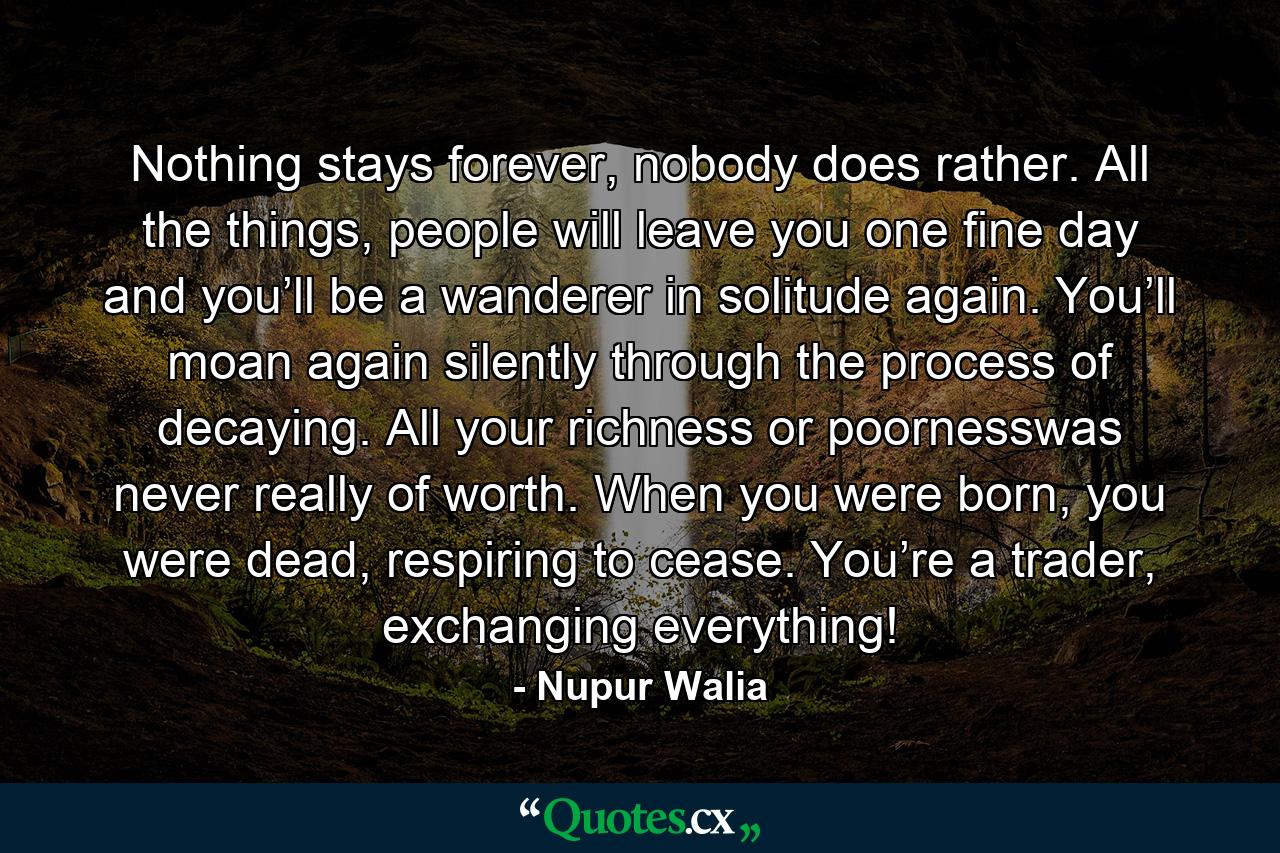 Nothing stays forever, nobody does rather. All the things, people will leave you one fine day and you’ll be a wanderer in solitude again. You’ll moan again silently through the process of decaying. All your richness or poornesswas never really of worth. When you were born, you were dead, respiring to cease. You’re a trader, exchanging everything! - Quote by Nupur Walia