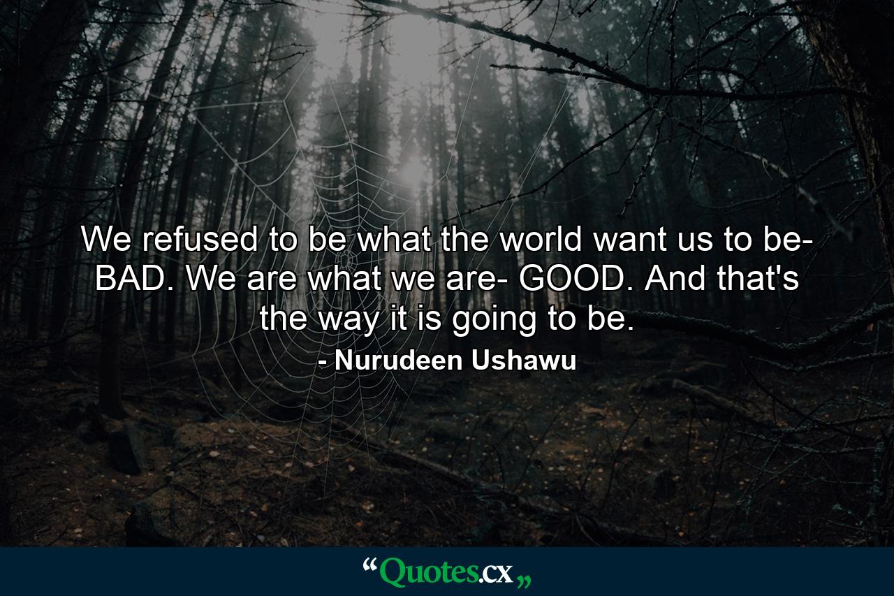 We refused to be what the world want us to be- BAD. We are what we are- GOOD. And that's the way it is going to be. - Quote by Nurudeen Ushawu