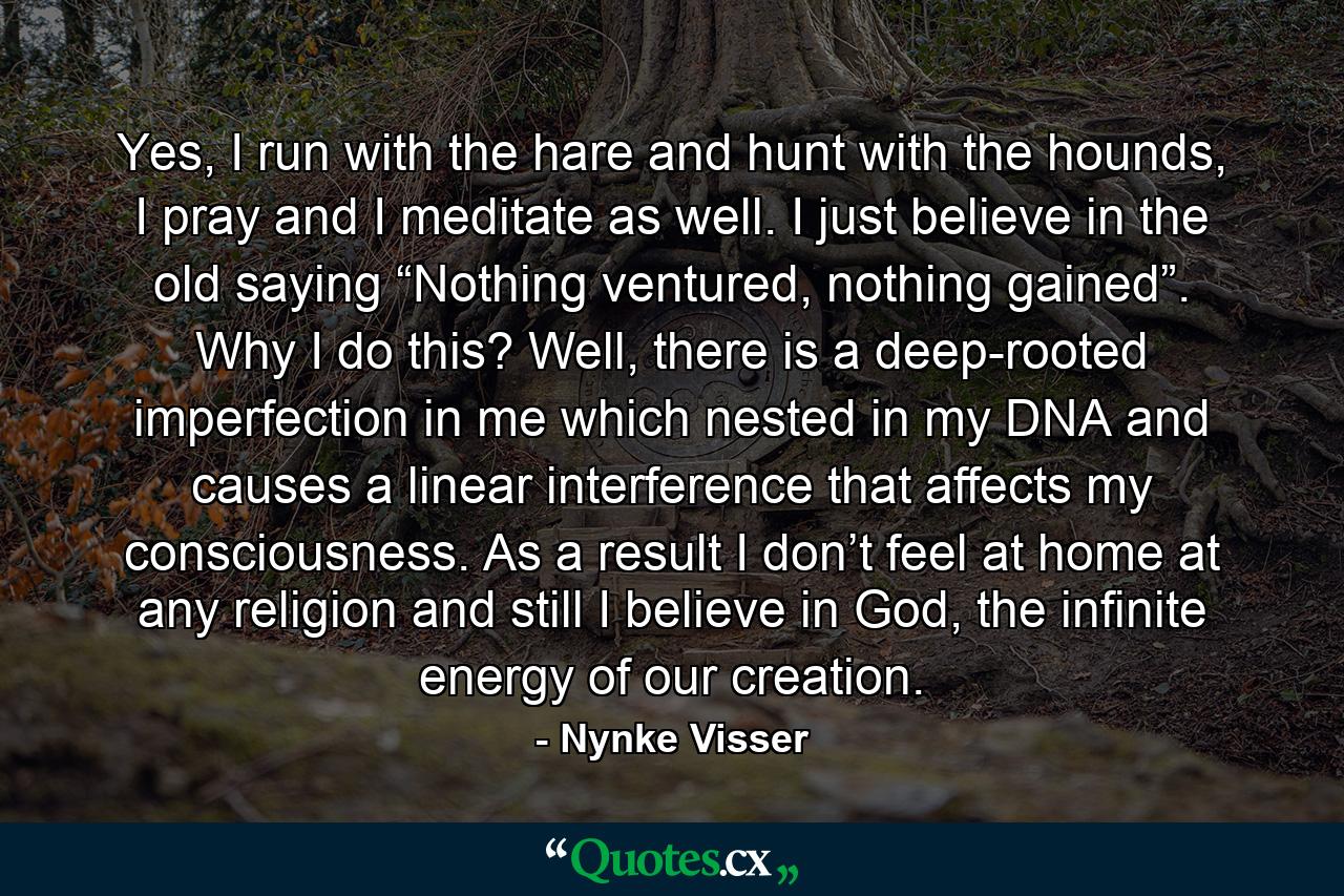 Yes, I run with the hare and hunt with the hounds, I pray and I meditate as well. I just believe in the old saying “Nothing ventured, nothing gained”. Why I do this? Well, there is a deep-rooted imperfection in me which nested in my DNA and causes a linear interference that affects my consciousness. As a result I don’t feel at home at any religion and still I believe in God, the infinite energy of our creation. - Quote by Nynke Visser