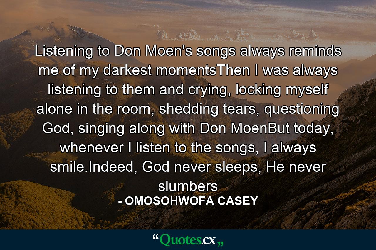 Listening to Don Moen's songs always reminds me of my darkest momentsThen I was always listening to them and crying, locking myself alone in the room, shedding tears, questioning God, singing along with Don MoenBut today, whenever I listen to the songs, I always smile.Indeed, God never sleeps, He never slumbers - Quote by OMOSOHWOFA CASEY