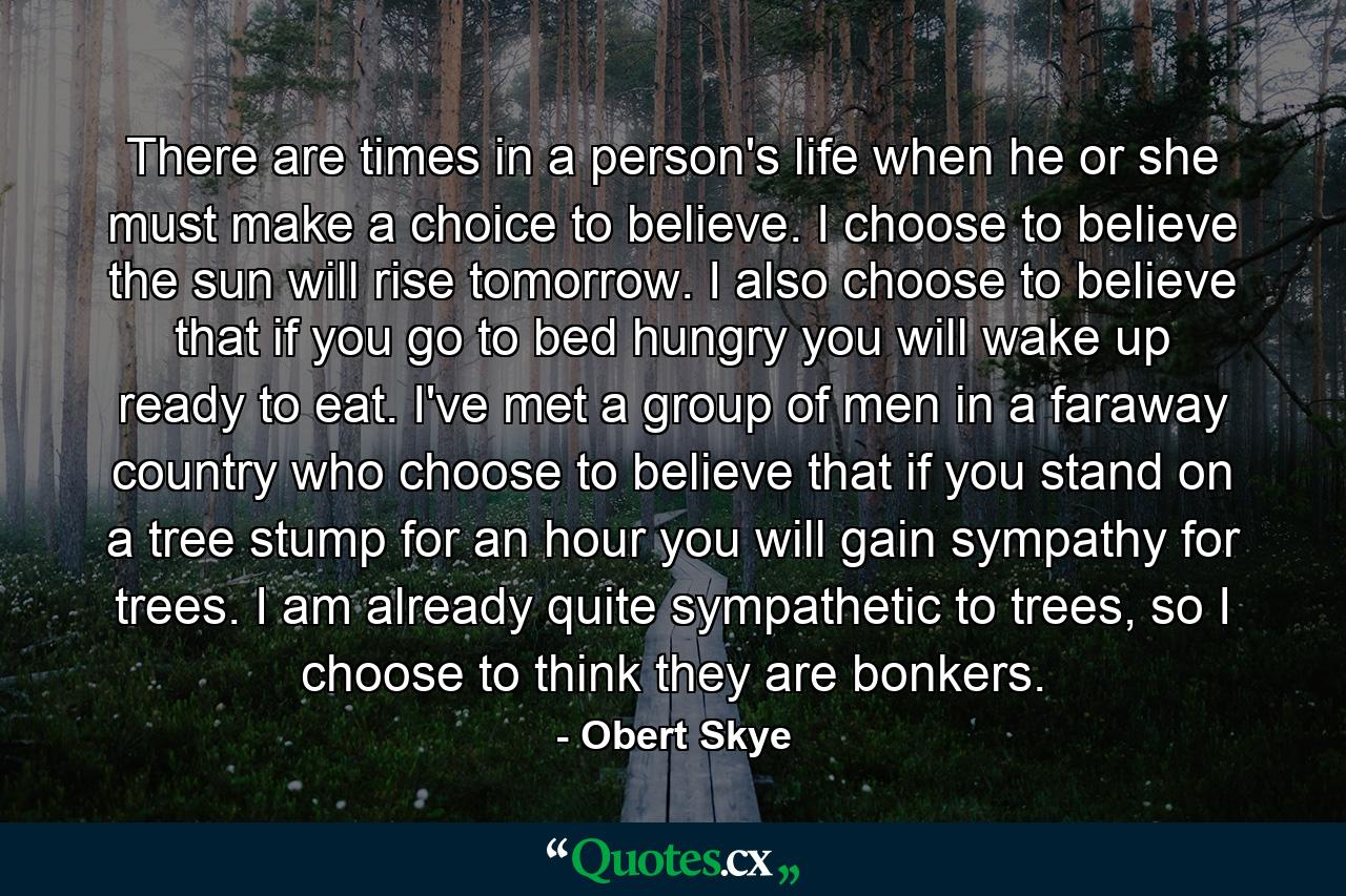 There are times in a person's life when he or she must make a choice to believe. I choose to believe the sun will rise tomorrow. I also choose to believe that if you go to bed hungry you will wake up ready to eat. I've met a group of men in a faraway country who choose to believe that if you stand on a tree stump for an hour you will gain sympathy for trees. I am already quite sympathetic to trees, so I choose to think they are bonkers. - Quote by Obert Skye