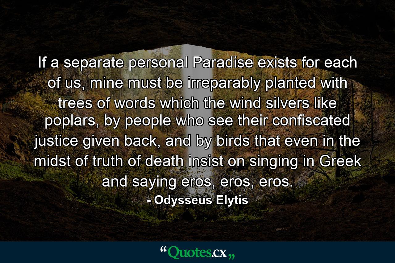 If a separate personal Paradise exists for each of us, mine must be irreparably planted with trees of words which the wind silvers like poplars, by people who see their confiscated justice given back, and by birds that even in the midst of truth of death insist on singing in Greek and saying eros, eros, eros. - Quote by Odysseus Elytis