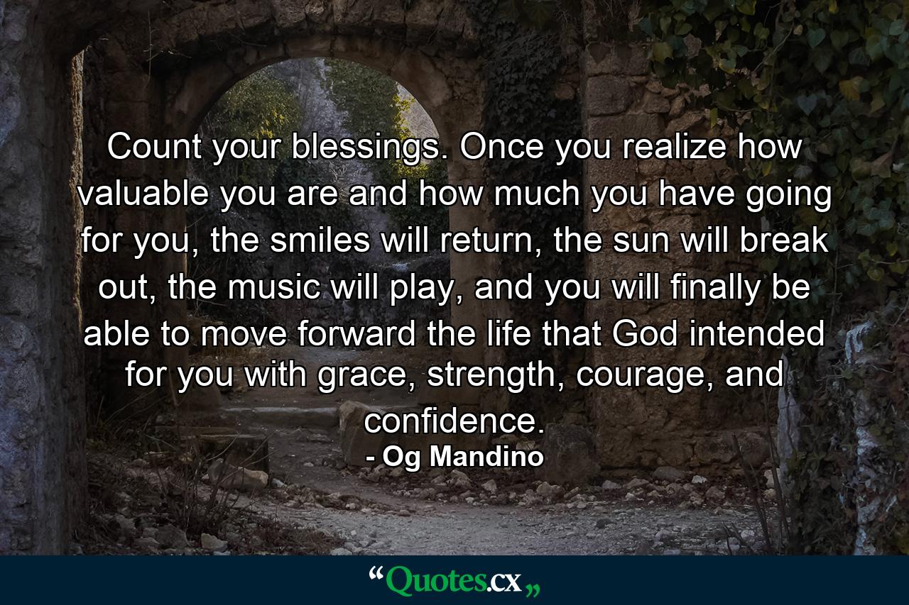 Count your blessings. Once you realize how valuable you are and how much you have going for you, the smiles will return, the sun will break out, the music will play, and you will finally be able to move forward the life that God intended for you with grace, strength, courage, and confidence. - Quote by Og Mandino