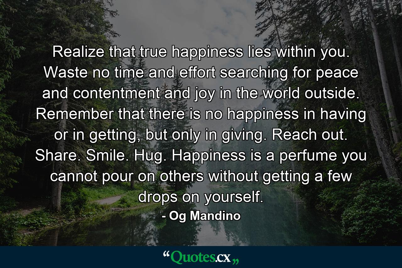 Realize that true happiness lies within you. Waste no time and effort searching for peace and contentment and joy in the world outside. Remember that there is no happiness in having or in getting, but only in giving. Reach out. Share. Smile. Hug. Happiness is a perfume you cannot pour on others without getting a few drops on yourself. - Quote by Og Mandino